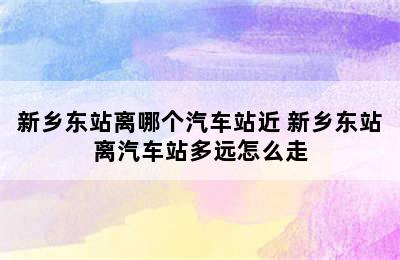 新乡东站离哪个汽车站近 新乡东站离汽车站多远怎么走